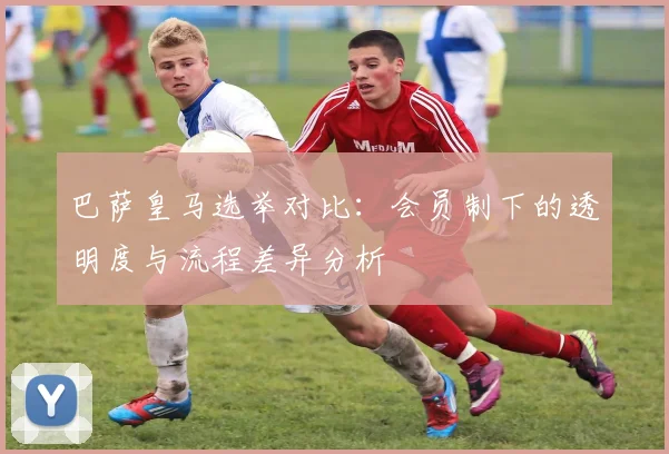 巴萨皇马选举对比：会员制下的透明度与流程差异分析