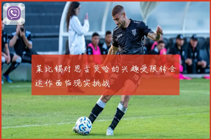 莱比锡对恩古莫哈的兴趣受限转会运作面临现实挑战