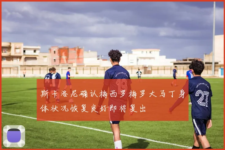 斯卡洛尼确认梅西罗梅罗大马丁身体状况恢复良好即将复出