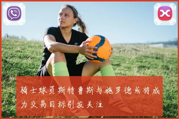 骑士球员斯特鲁斯与施罗德或将成为交易目标引发关注
