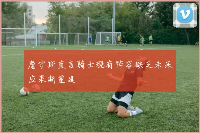 詹宁斯直言骑士现有阵容缺乏未来应果断重建