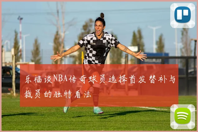 乐福谈NBA传奇球员选择首发替补与裁员的独特看法