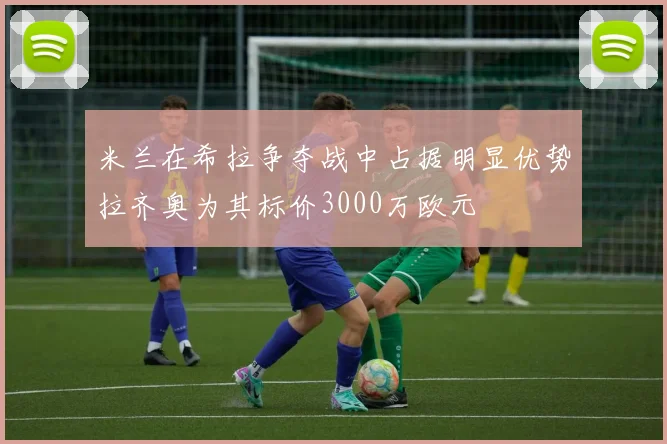 米兰在希拉争夺战中占据明显优势拉齐奥为其标价3000万欧元