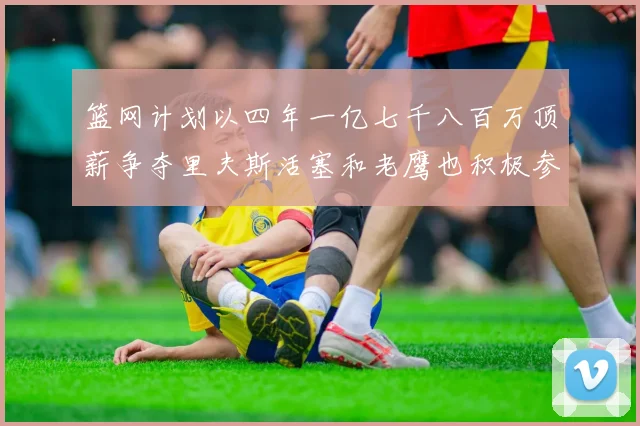篮网计划以四年一亿七千八百万顶薪争夺里夫斯活塞和老鹰也积极参与竞标