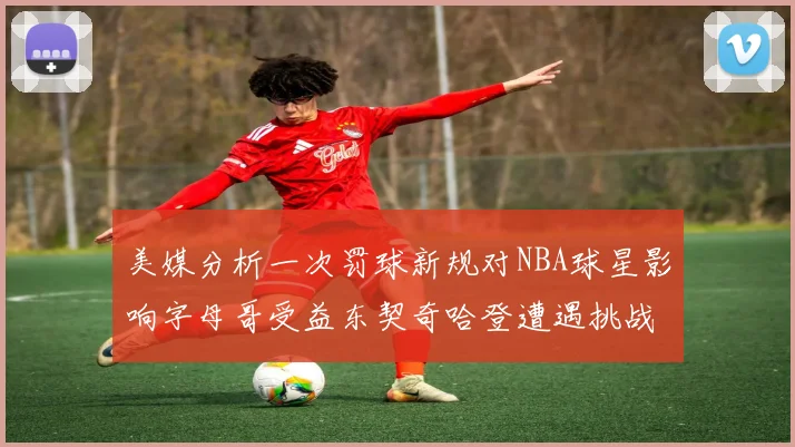 美媒分析一次罚球新规对NBA球星影响字母哥受益东契奇哈登遭遇挑战