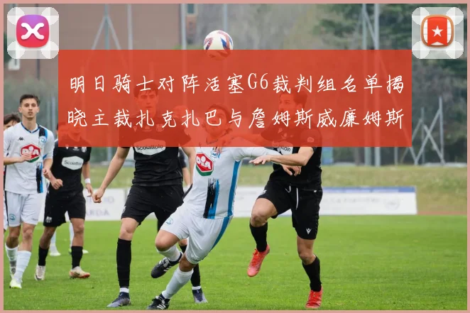 明日骑士对阵活塞G6裁判组名单揭晓主裁扎克扎巴与詹姆斯威廉姆斯在列