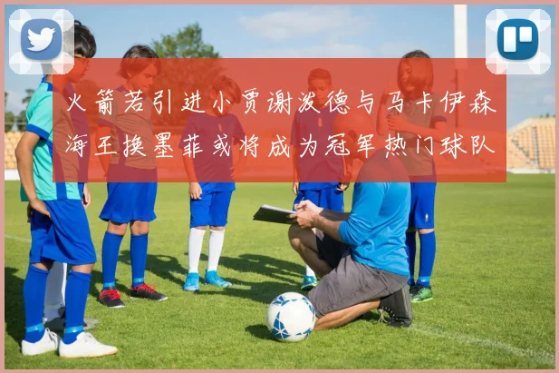 火箭若引进小贾谢泼德与马卡伊森海王换墨菲或将成为冠军热门球队