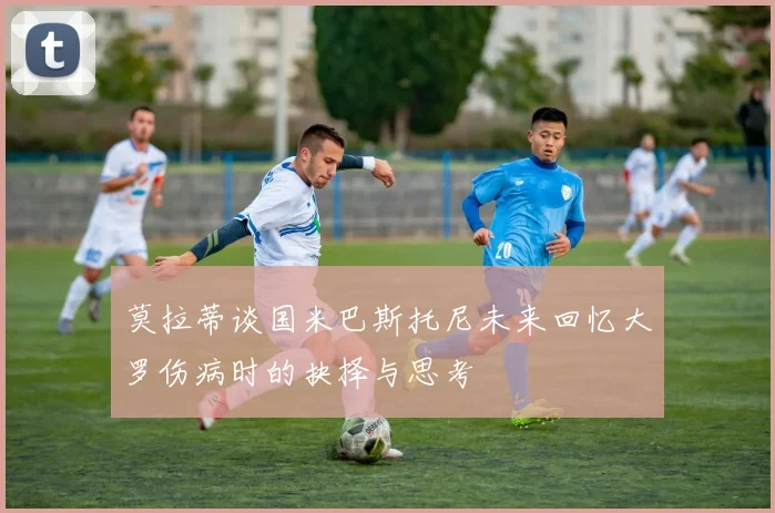 莫拉蒂谈国米巴斯托尼未来回忆大罗伤病时的抉择与思考
