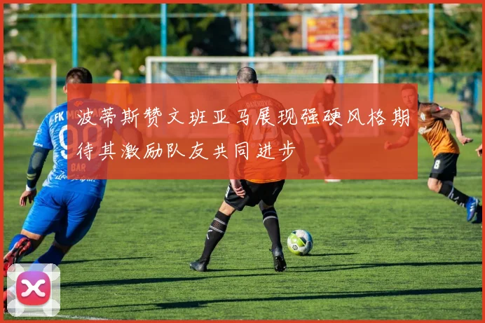 波蒂斯赞文班亚马展现强硬风格期待其激励队友共同进步