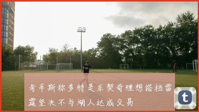 考辛斯称多特是东契奇理想搭档雷霆坚决不与湖人达成交易