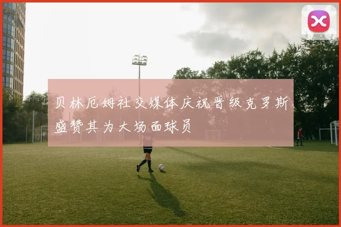 贝林厄姆社交媒体庆祝晋级克罗斯盛赞其为大场面球员